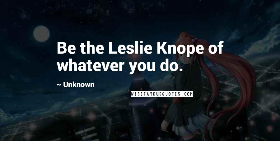 Unknown quotes: Be the Leslie Knope of whatever you do. Unknown quotes: Be the Leslie Knope of whatever you do.