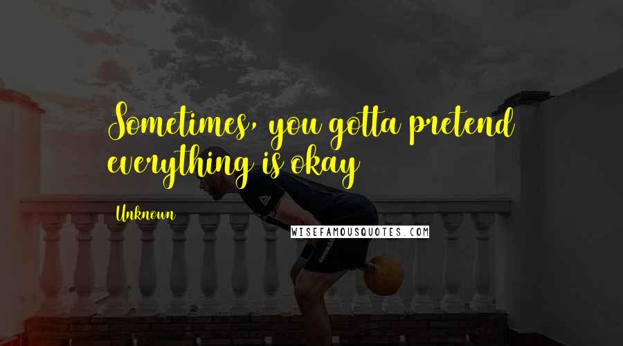 Unknown quotes: Sometimes, you gotta pretend everything is okay Unknown quotes: Sometimes, you gotta pretend everything is okay