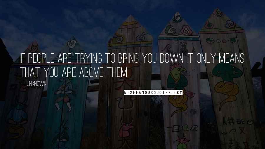 Unknown quotes: If people are trying to bring you down it only means that you are above them.