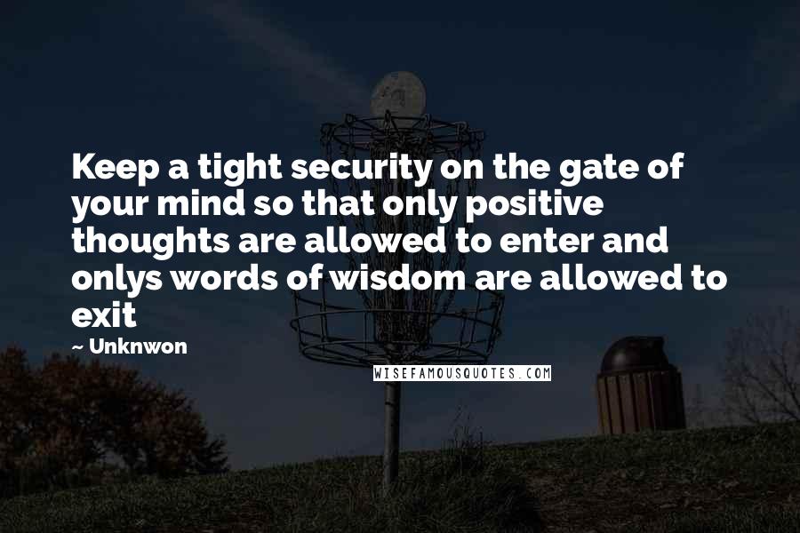 Unknwon quotes: Keep a tight security on the gate of your mind so that only positive thoughts are allowed to enter and onlys words of wisdom are allowed to exit