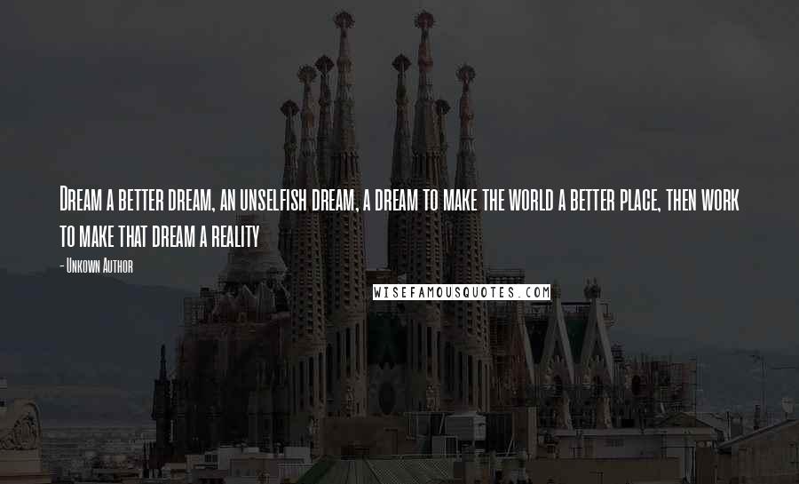 Unkown Author quotes: Dream a better dream, an unselfish dream, a dream to make the world a better place, then work to make that dream a reality