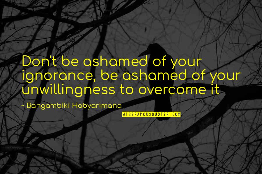 Unwillingness Quotes By Bangambiki Habyarimana: Don't be ashamed of your ignorance, be ashamed