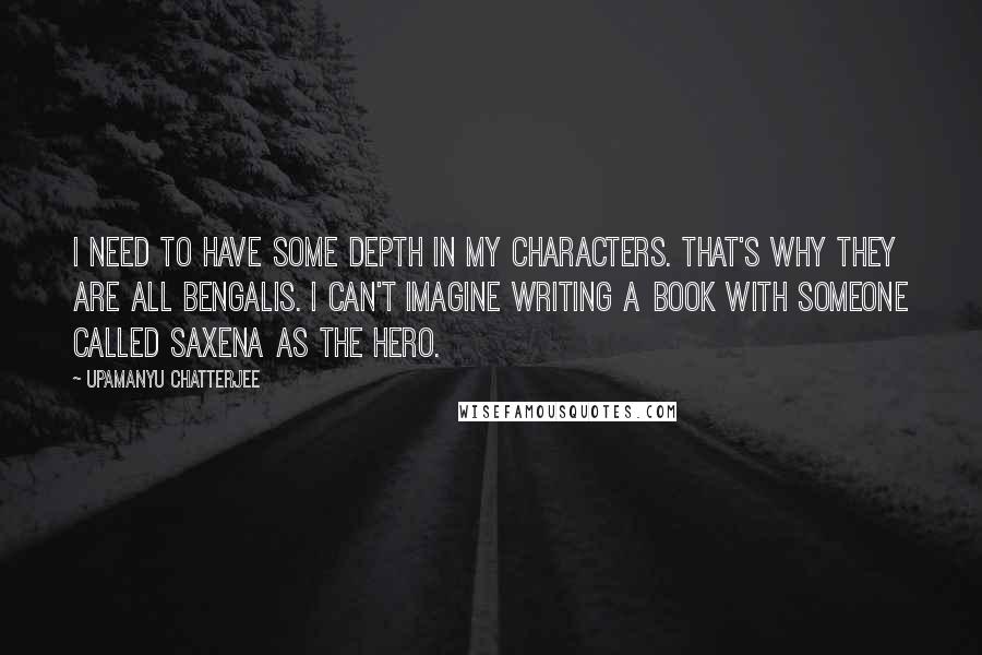 Upamanyu Chatterjee quotes: I need to have some depth in my characters. That's why they are all Bengalis. I can't imagine writing a book with someone called Saxena as the hero.