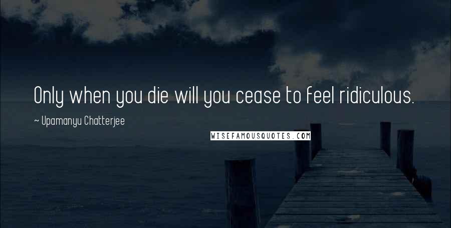 Upamanyu Chatterjee quotes: Only when you die will you cease to feel ridiculous.