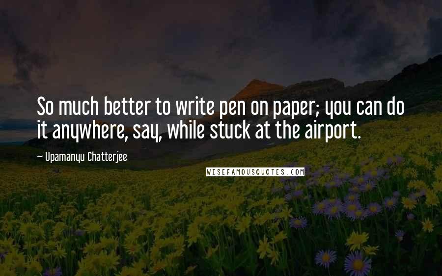 Upamanyu Chatterjee quotes: So much better to write pen on paper; you can do it anywhere, say, while stuck at the airport.