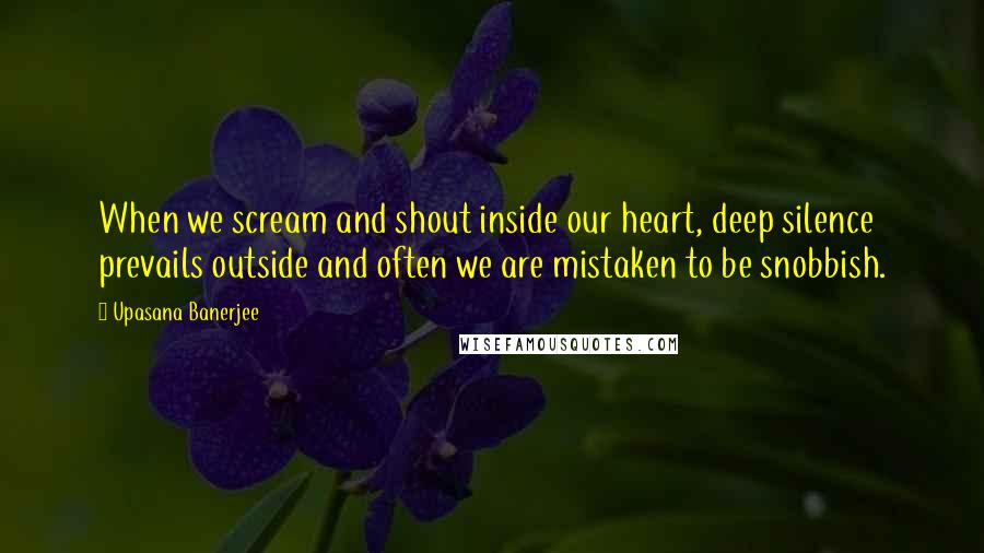 Upasana Banerjee quotes: When we scream and shout inside our heart, deep silence prevails outside and often we are mistaken to be snobbish.