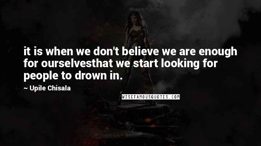 Upile Chisala quotes: it is when we don't believe we are enough for ourselvesthat we start looking for people to drown in. Upile Chisala quotes: it is when we don't believe we are enough for ourselvesthat we start looking for people to drown in.
