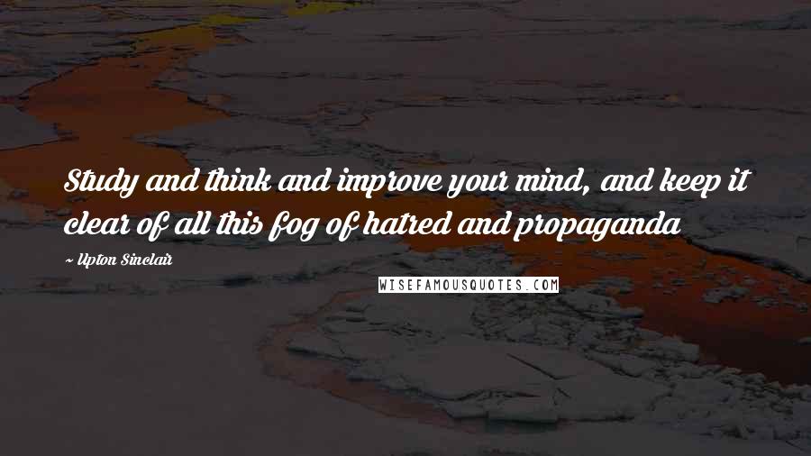 Upton Sinclair quotes: Study and think and improve your mind, and keep it clear of all this fog of hatred and propaganda