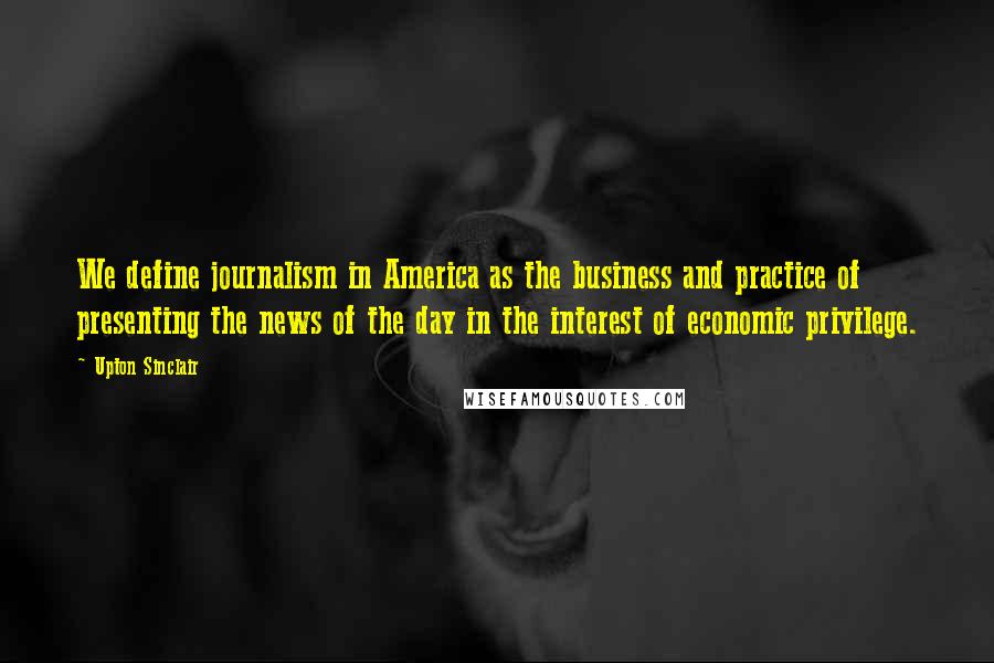 Upton Sinclair quotes: We define journalism in America as the business and practice of presenting the news of the day in the interest of economic privilege.