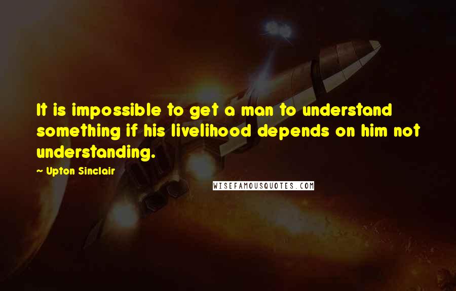 Upton Sinclair quotes: It is impossible to get a man to understand something if his livelihood depends on him not understanding.