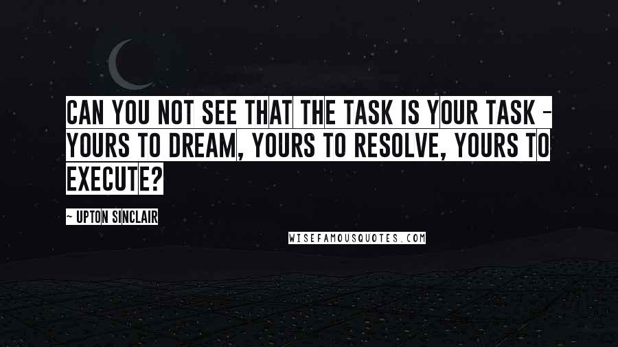 Upton Sinclair quotes: Can you not see that the task is your task - yours to dream, yours to resolve, yours to execute?