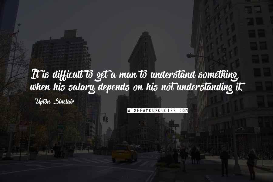 Upton Sinclair quotes: It is difficult to get a man to understand something, when his salary depends on his not understanding it.