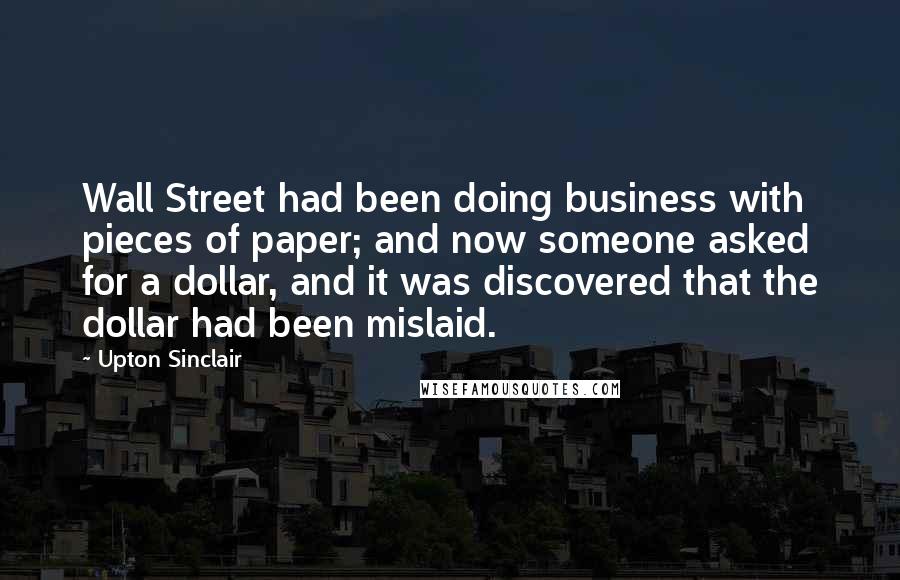 Upton Sinclair quotes: Wall Street had been doing business with pieces of paper; and now someone asked for a dollar, and it was discovered that the dollar had been mislaid.