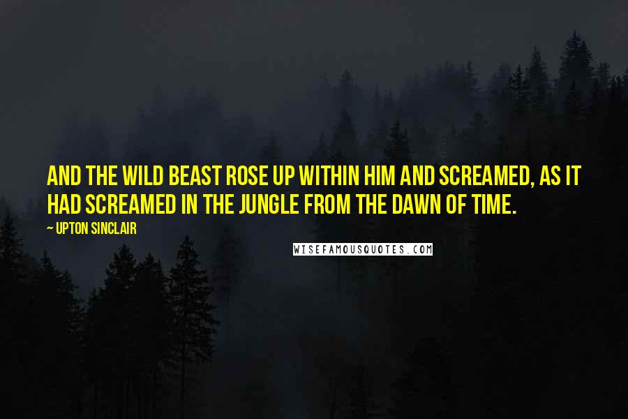 Upton Sinclair quotes: And the wild beast rose up within him and screamed, as it had screamed in the Jungle from the dawn of time.