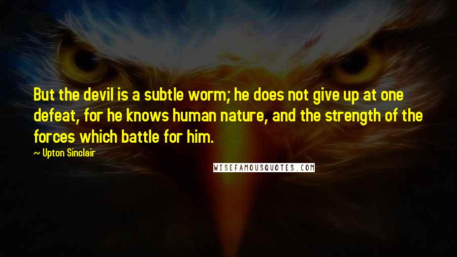 Upton Sinclair quotes: But the devil is a subtle worm; he does not give up at one defeat, for he knows human nature, and the strength of the forces which battle for him.