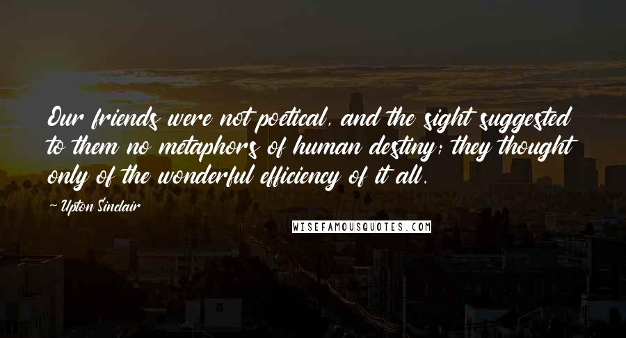 Upton Sinclair quotes: Our friends were not poetical, and the sight suggested to them no metaphors of human destiny; they thought only of the wonderful efficiency of it all.