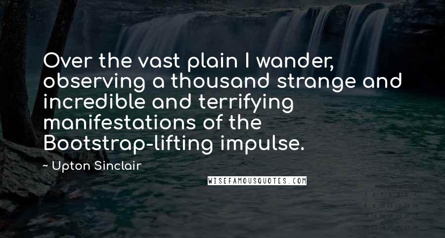 Upton Sinclair quotes: Over the vast plain I wander, observing a thousand strange and incredible and terrifying manifestations of the Bootstrap-lifting impulse.