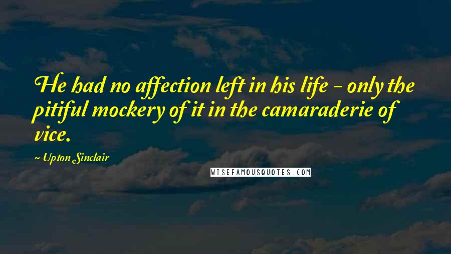 Upton Sinclair quotes: He had no affection left in his life - only the pitiful mockery of it in the camaraderie of vice.
