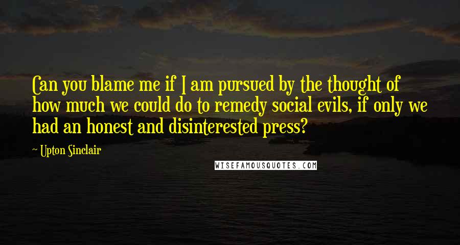 Upton Sinclair quotes: Can you blame me if I am pursued by the thought of how much we could do to remedy social evils, if only we had an honest and disinterested press?