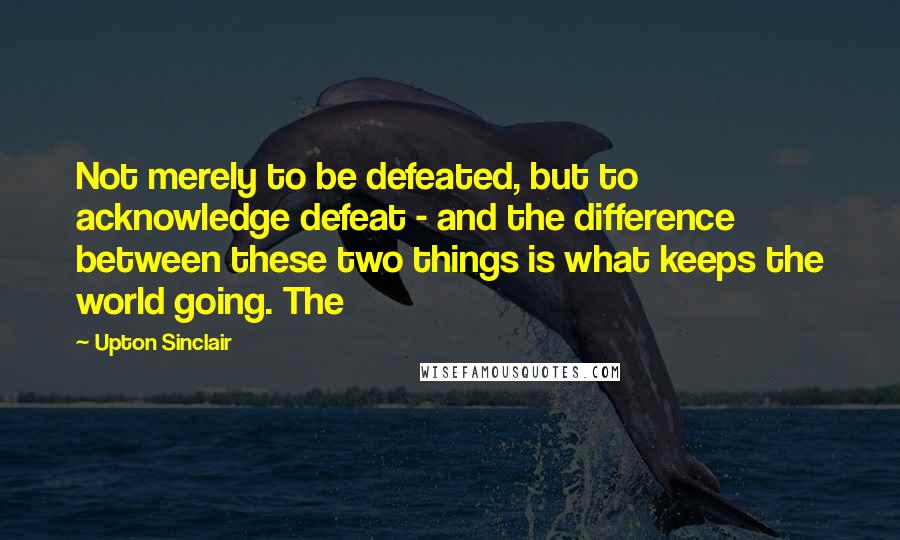 Upton Sinclair quotes: Not merely to be defeated, but to acknowledge defeat - and the difference between these two things is what keeps the world going. The