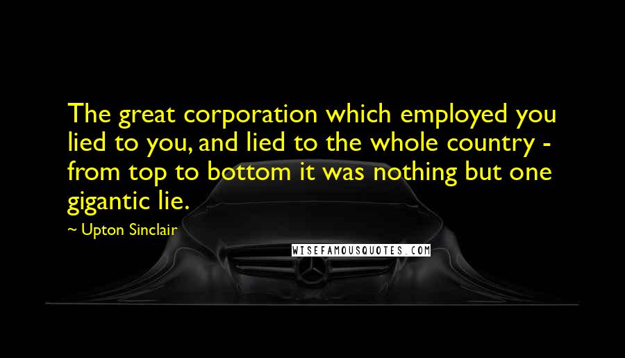 Upton Sinclair quotes: The great corporation which employed you lied to you, and lied to the whole country - from top to bottom it was nothing but one gigantic lie.