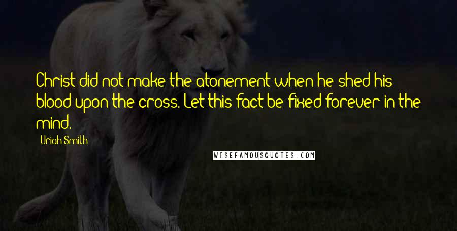 Uriah Smith quotes: Christ did not make the atonement when he shed his blood upon the cross. Let this fact be fixed forever in the mind.