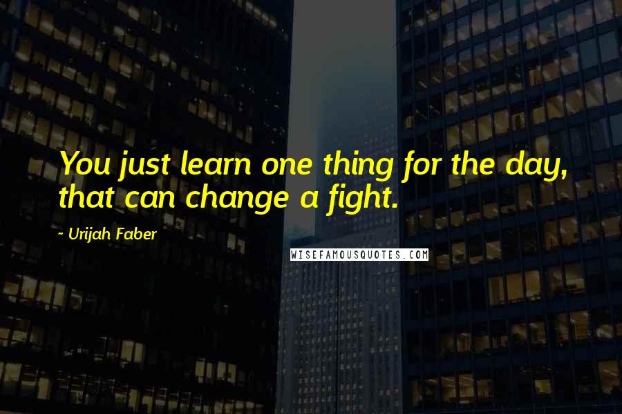 Urijah Faber quotes: You just learn one thing for the day, that can change a fight.