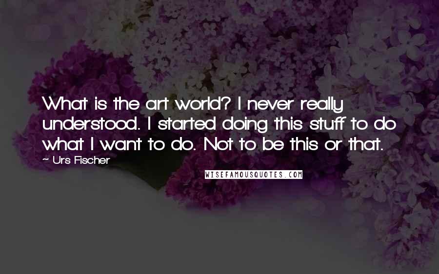 Urs Fischer quotes: What is the art world? I never really understood. I started doing this stuff to do what I want to do. Not to be this or that.