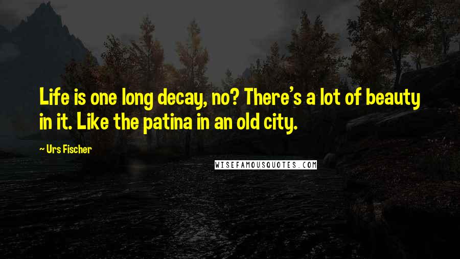 Urs Fischer quotes: Life is one long decay, no? There's a lot of beauty in it. Like the patina in an old city.