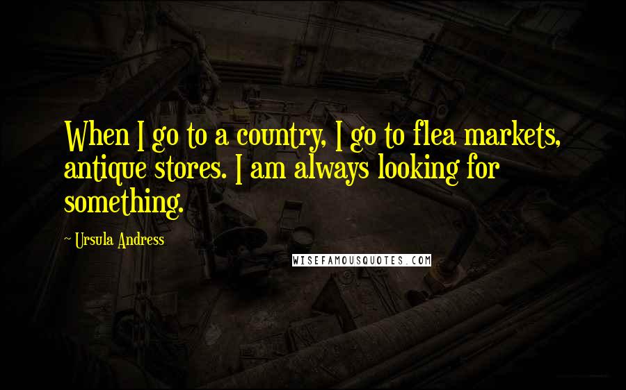 Ursula Andress quotes: When I go to a country, I go to flea markets, antique stores. I am always looking for something.