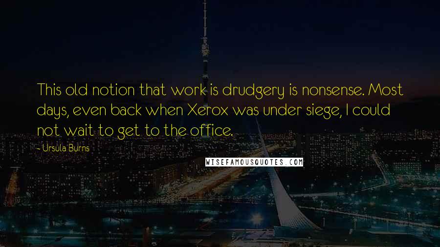 Ursula Burns quotes: This old notion that work is drudgery is nonsense. Most days, even back when Xerox was under siege, I could not wait to get to the office. Ursula Burns quotes: This old notion that work is drudgery is nonsense. Most days, even back when Xerox was under siege, I could not wait to get to the office.