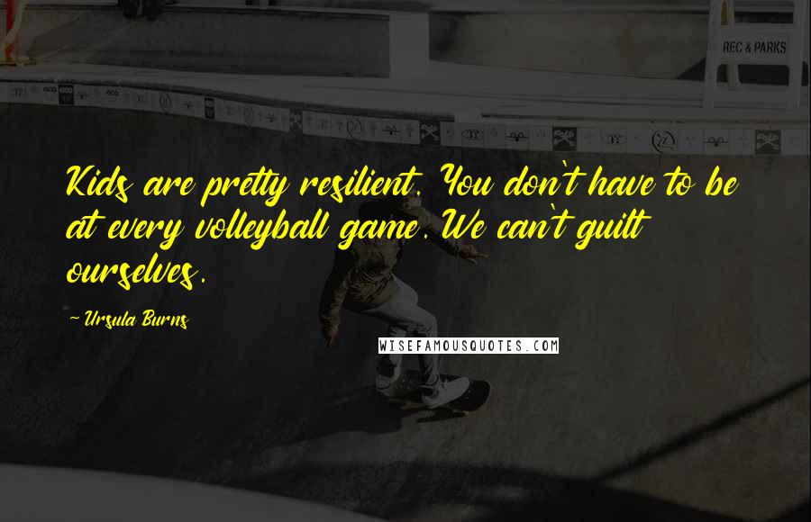 Ursula Burns quotes: Kids are pretty resilient. You don't have to be at every volleyball game. We can't guilt ourselves.