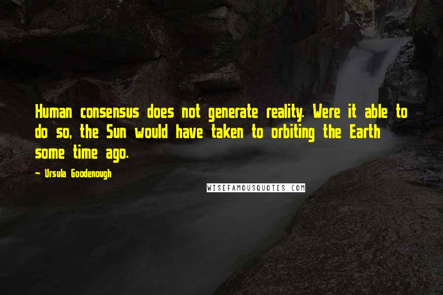 Ursula Goodenough quotes: Human consensus does not generate reality. Were it able to do so, the Sun would have taken to orbiting the Earth some time ago.