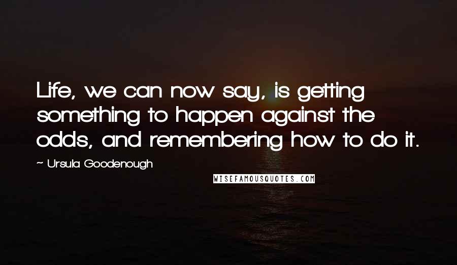 Ursula Goodenough quotes: Life, we can now say, is getting something to happen against the odds, and remembering how to do it.