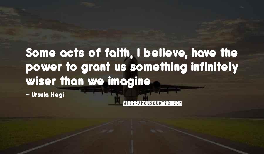 Ursula Hegi quotes: Some acts of faith, I believe, have the power to grant us something infinitely wiser than we imagine