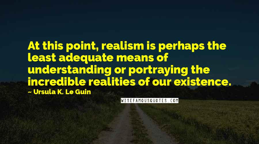 Ursula K. Le Guin quotes: At this point, realism is perhaps the least adequate means of understanding or portraying the incredible realities of our existence.