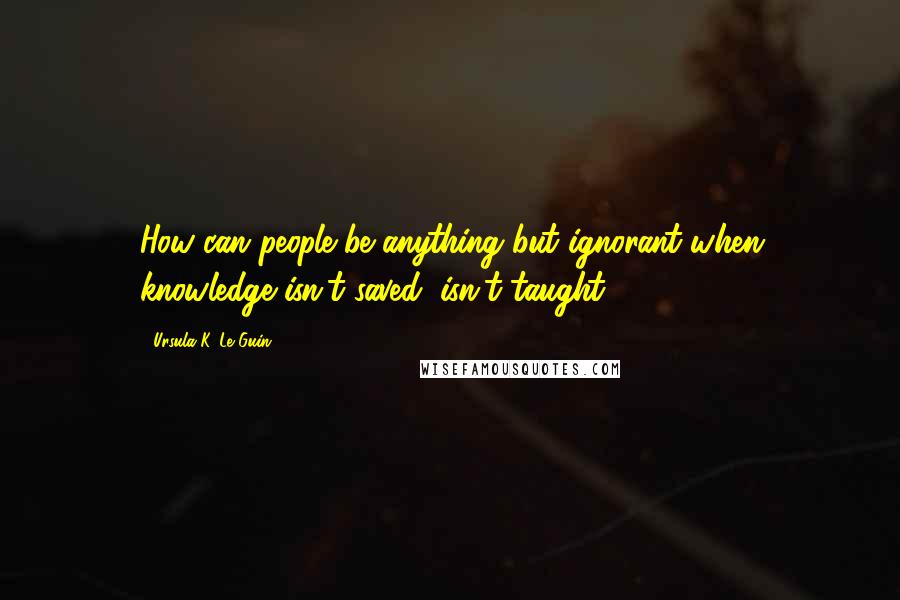 Ursula K. Le Guin quotes: How can people be anything but ignorant when knowledge isn't saved, isn't taught?