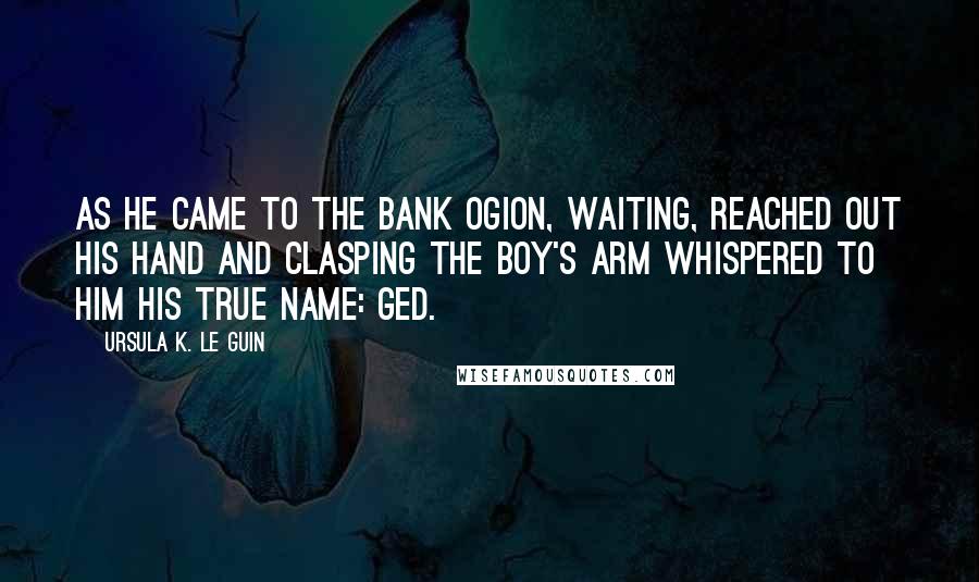 Ursula K. Le Guin quotes: As he came to the bank Ogion, waiting, reached out his hand and clasping the boy's arm whispered to him his true name: Ged.