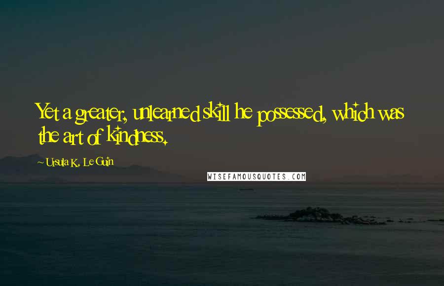 Ursula K. Le Guin quotes: Yet a greater, unlearned skill he possessed, which was the art of kindness.