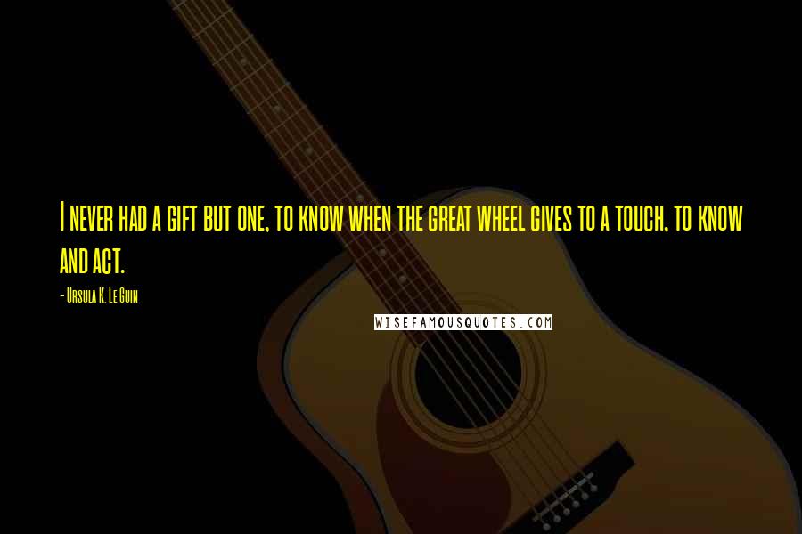 Ursula K. Le Guin quotes: I never had a gift but one, to know when the great wheel gives to a touch, to know and act.