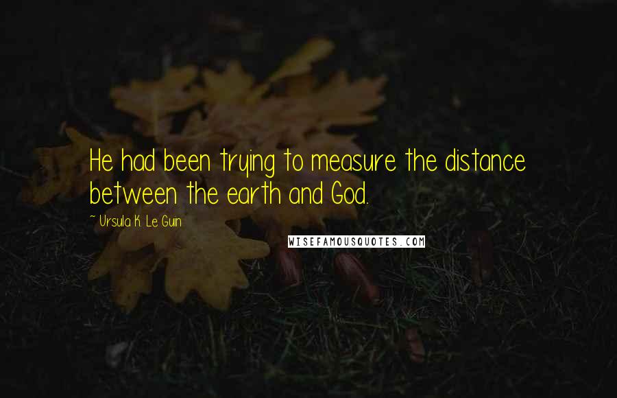 Ursula K. Le Guin quotes: He had been trying to measure the distance between the earth and God.