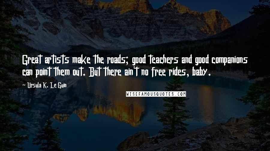 Ursula K. Le Guin quotes: Great artists make the roads; good teachers and good companions can point them out. But there ain't no free rides, baby.