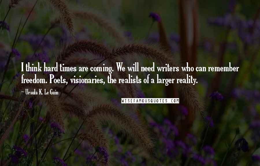 Ursula K. Le Guin quotes: I think hard times are coming. We will need writers who can remember freedom. Poets, visionaries, the realists of a larger reality.