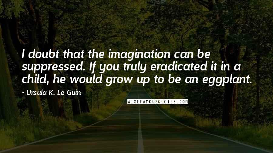 Ursula K. Le Guin quotes: I doubt that the imagination can be suppressed. If you truly eradicated it in a child, he would grow up to be an eggplant.