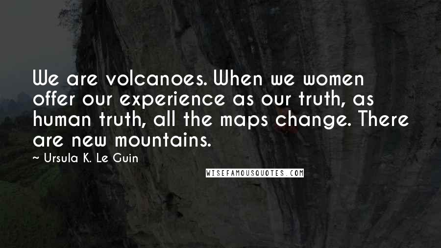 Ursula K. Le Guin quotes: We are volcanoes. When we women offer our experience as our truth, as human truth, all the maps change. There are new mountains.