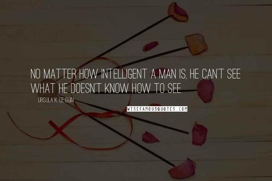Ursula K. Le Guin quotes: No matter how intelligent a man is, he can't see what he doesn't know how to see.