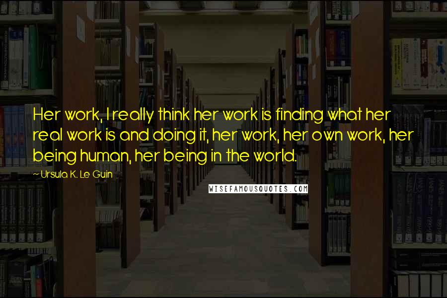 Ursula K. Le Guin quotes: Her work, I really think her work is finding what her real work is and doing it, her work, her own work, her being human, her being in the world.