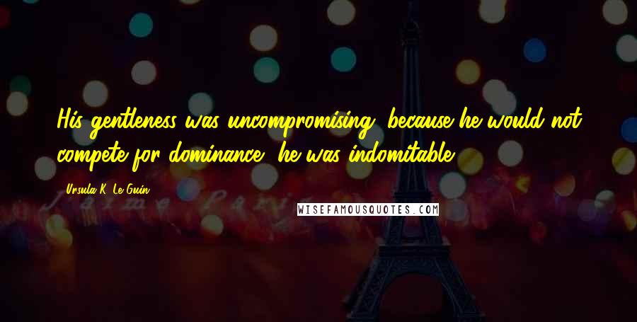 Ursula K. Le Guin quotes: His gentleness was uncompromising; because he would not compete for dominance, he was indomitable.