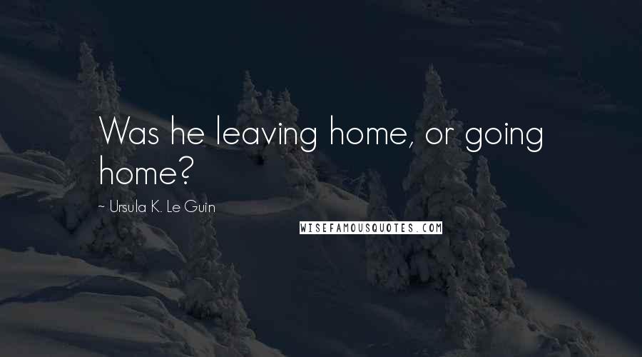 Ursula K. Le Guin quotes: Was he leaving home, or going home?