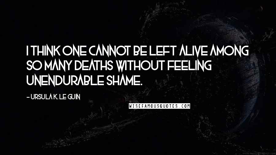 Ursula K. Le Guin quotes: I think one cannot be left alive among so many deaths without feeling unendurable shame.